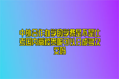 中外合作办学的学费是不是比考国内高校贵呢可以分成多次交吗