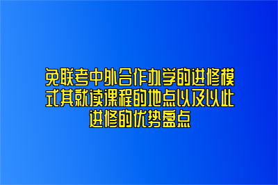 免联考中外合作办学的进修模式其就读课程的地点以及以此进修的优势盘点