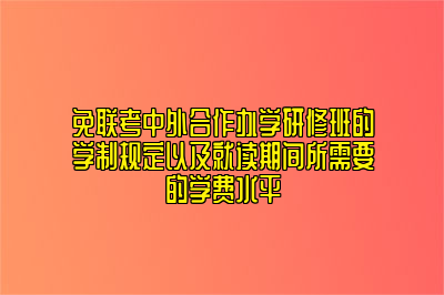 免联考中外合作办学研修班的学制规定以及就读期间所需要的学费水平